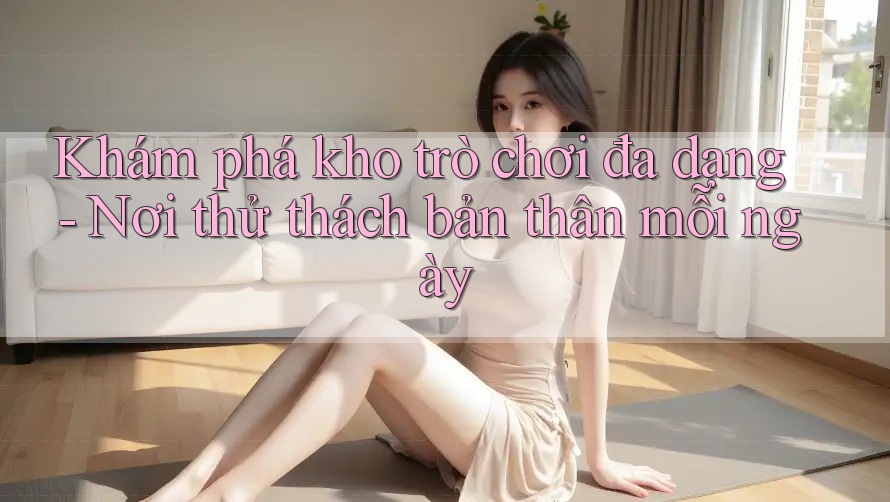 Khám phá kho trò chơi đa dạng - Nơi thử thách bản thân mỗi ngày