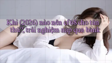 Khi (2026) nào nên cf68 cho tân thủ, trải nghiệm nạp qua bank