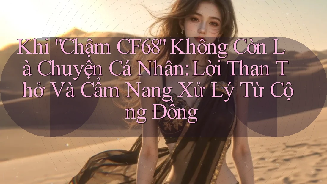 Khi “Chậm CF68” Không Còn Là Chuyện Cá Nhân: Lời Than Thở Và Cẩm Nang Xử Lý Từ Cộng Đồng