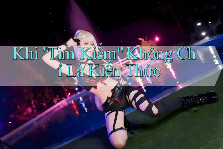 Khi “Tìm Kiếm” Không Chỉ Là Kiến Thức