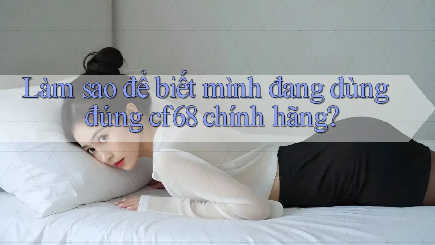 Làm sao để biết mình đang dùng đúng cf68 chính hãng?