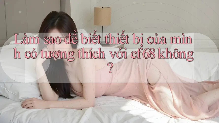 Làm sao để biết thiết bị của mình có tương thích với cf68 không?