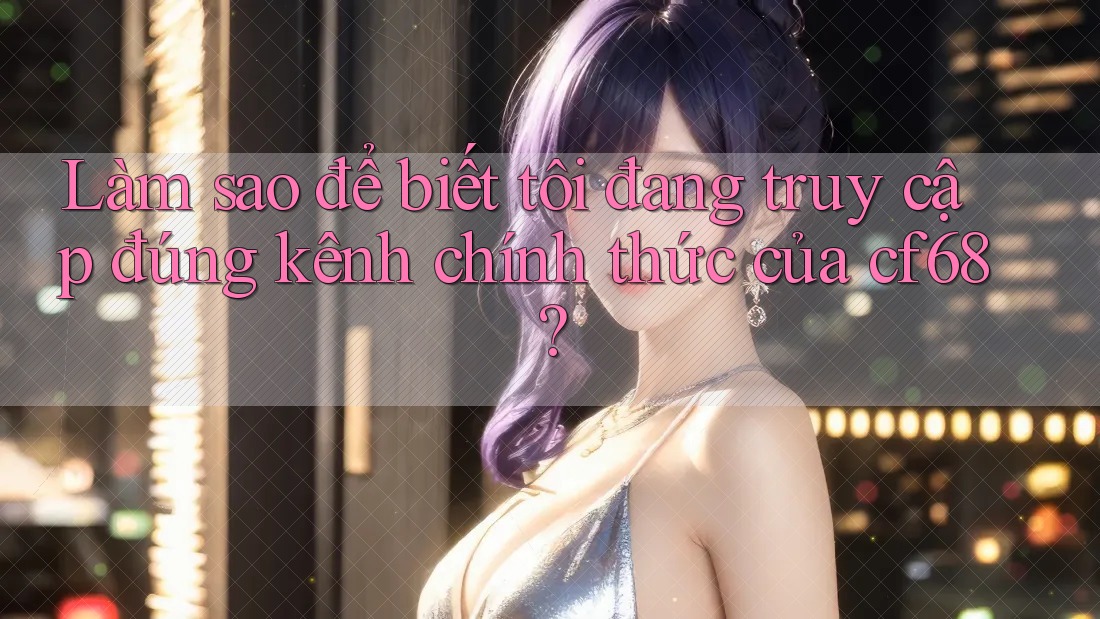 Làm sao để biết tôi đang truy cập đúng kênh chính thức của cf68?