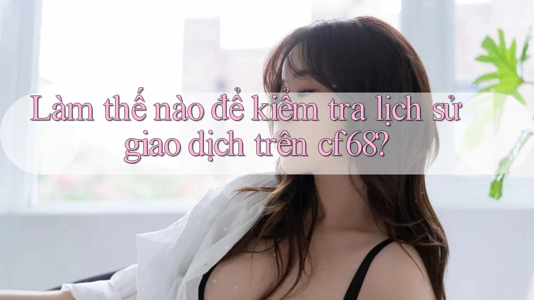 Làm thế nào để kiểm tra lịch sử giao dịch trên cf68?