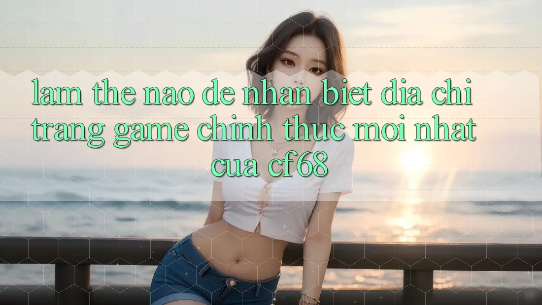Làm Thế Nào Để Nhận Biết Địa chỉ trang Game Chính Thức Mới nhất Của cf68?