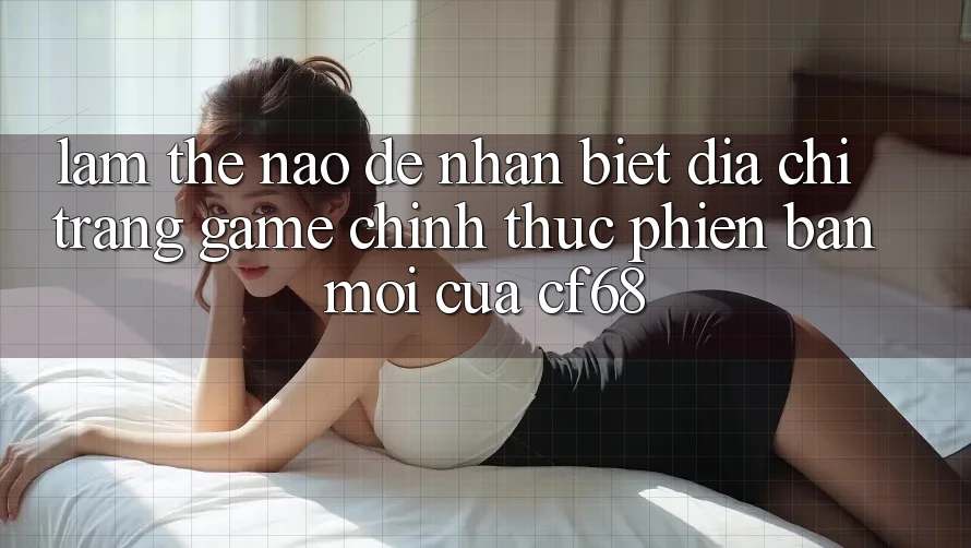 Làm Thế Nào Để Nhận Biết Địa chỉ trang Game Chính Thức Phiên bản mới Của cf68?