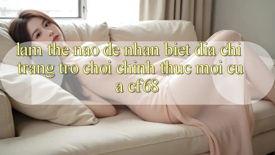 Làm Thế Nào Để Nhận Biết Địa chỉ trang Trò chơi Chính Thức Mới Của cf68?