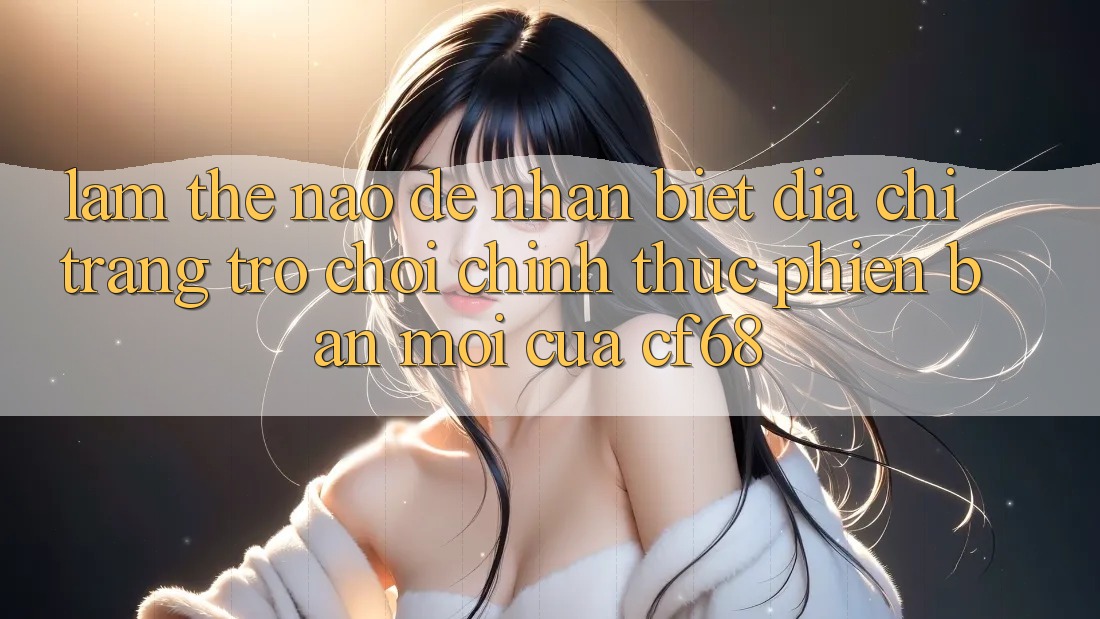 Làm Thế Nào Để Nhận Biết Địa chỉ trang Trò chơi Chính Thức Phiên bản mới Của cf68? Làm Thế Nào Để Nhận Biết Địa chỉ trang Trò chơi Chính Thức Phiên bản mới Của cf68?