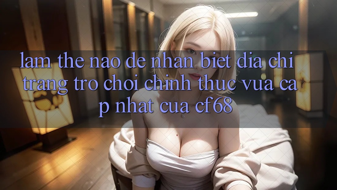 Làm Thế Nào Để Nhận Biết Địa chỉ trang Trò chơi Chính Thức Vừa cập nhật Của cf68?
