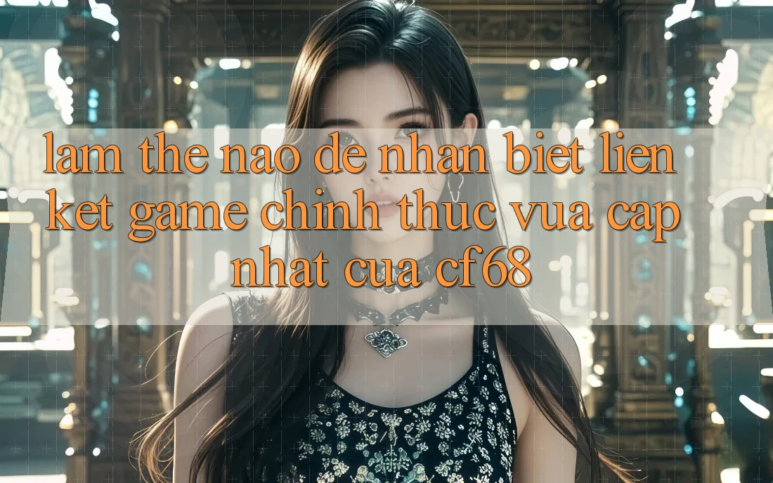 Làm Thế Nào Để Nhận Biết Liên kết Game Chính Thức Vừa cập nhật Của cf68?
