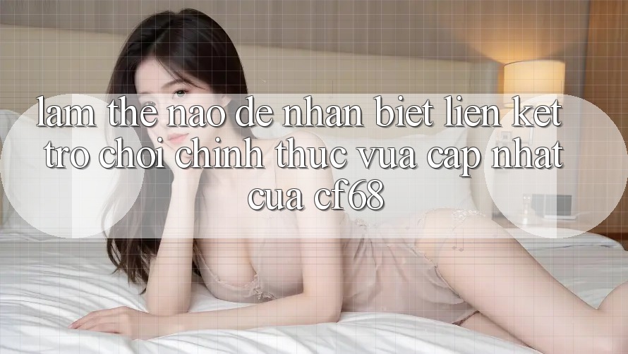 Làm Thế Nào Để Nhận Biết Liên kết Trò chơi Chính Thức Vừa cập nhật Của cf68?