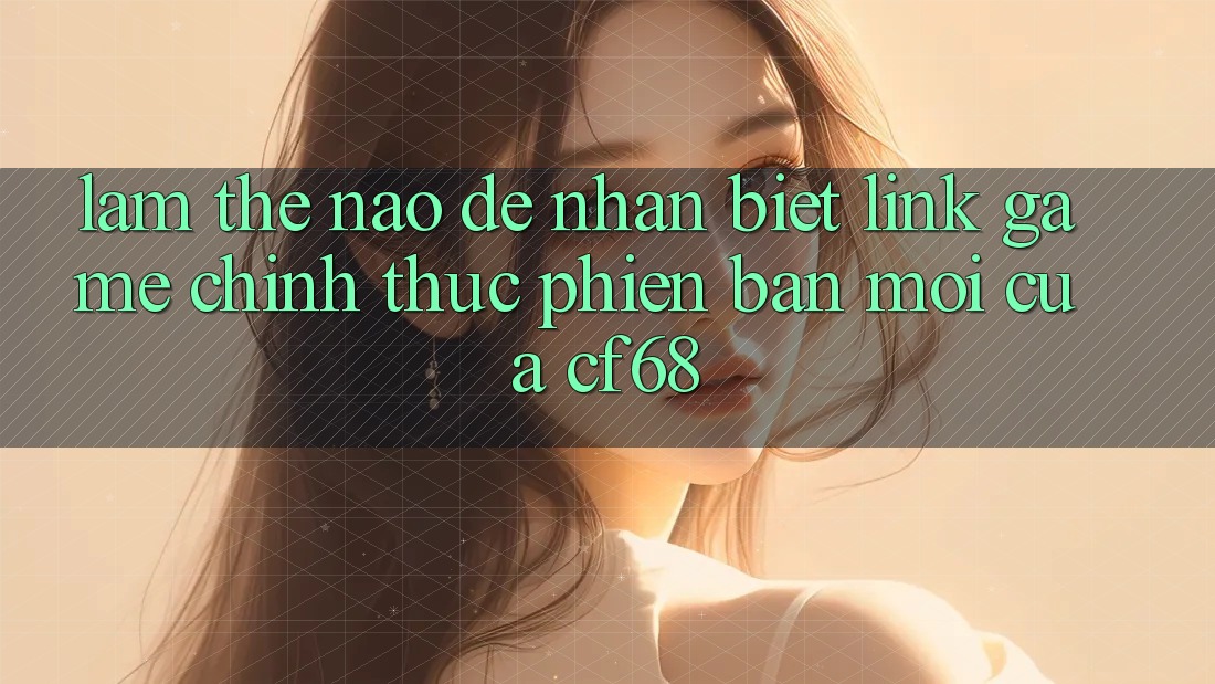 Làm Thế Nào Để Nhận Biết Link Game Chính Thức Phiên bản mới Của cf68?