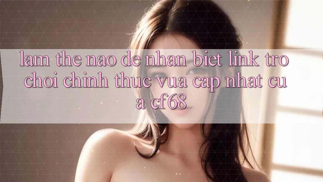Làm Thế Nào Để Nhận Biết Link Trò chơi Chính Thức Vừa cập nhật Của cf68?