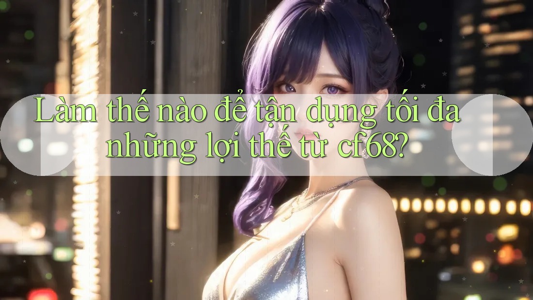 Làm thế nào để tận dụng tối đa những lợi thế từ cf68? Làm thế nào để tận dụng tối đa những lợi thế từ cf68?