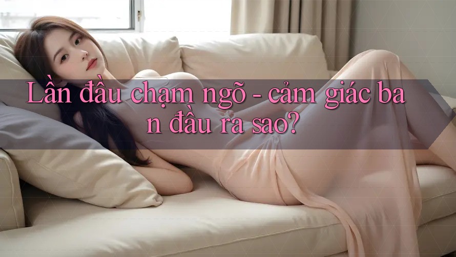 Lần đầu chạm ngõ - cảm giác ban đầu ra sao? Lần đầu chạm ngõ - cảm giác ban đầu ra sao?