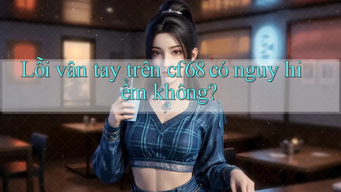 Lỗi vân tay trên cf68 có nguy hiểm không?