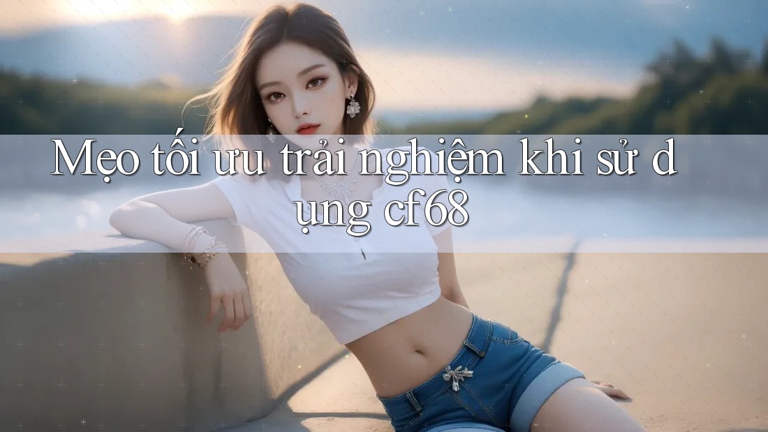 Mẹo tối ưu trải nghiệm khi sử dụng cf68