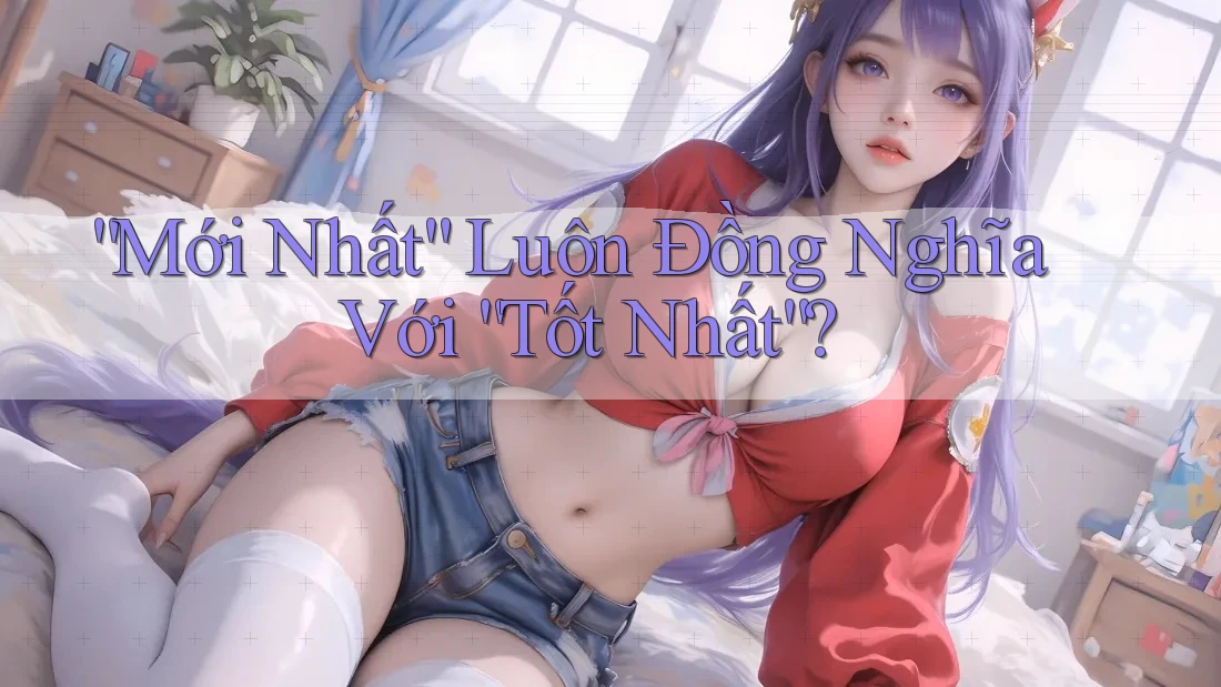 “Mới Nhất” Luôn Đồng Nghĩa Với “Tốt Nhất”?
