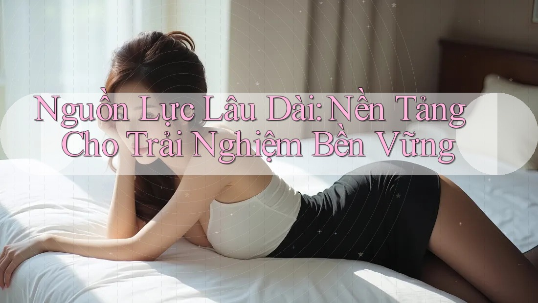 Nguồn Lực Lâu Dài: Nền Tảng Cho Trải Nghiệm Bền Vững