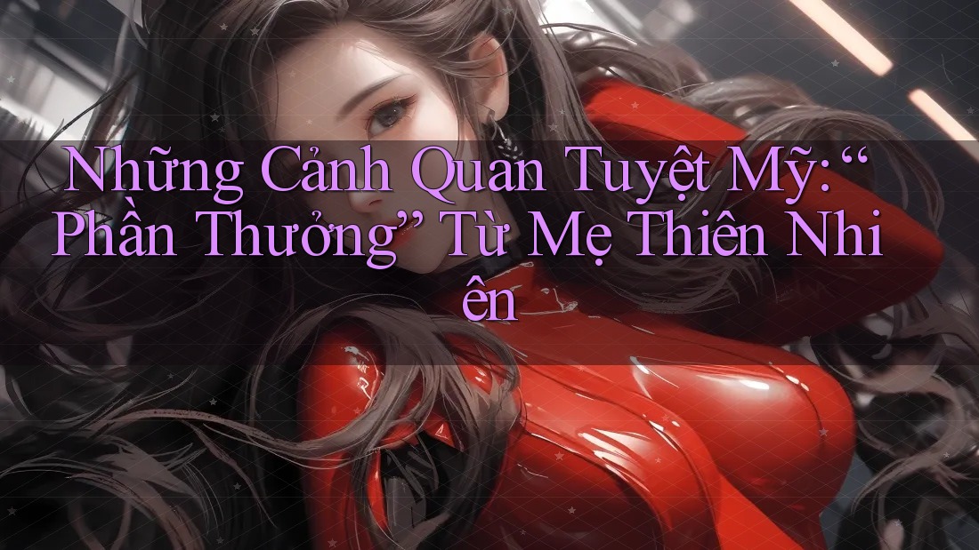Những Cảnh Quan Tuyệt Mỹ: “Phần Thưởng” Từ Mẹ Thiên Nhiên