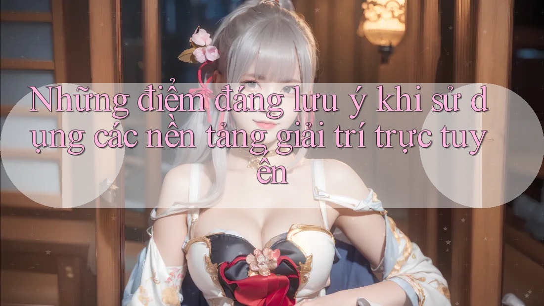 Những điểm đáng lưu ý khi sử dụng các nền tảng giải trí trực tuyến