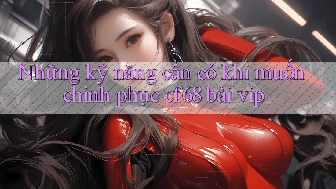 Những kỹ năng cần có khi muốn chinh phục cf68 bài vip