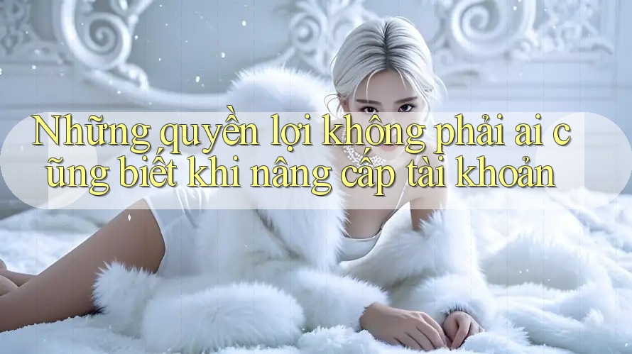 Những quyền lợi không phải ai cũng biết khi nâng cấp tài khoản