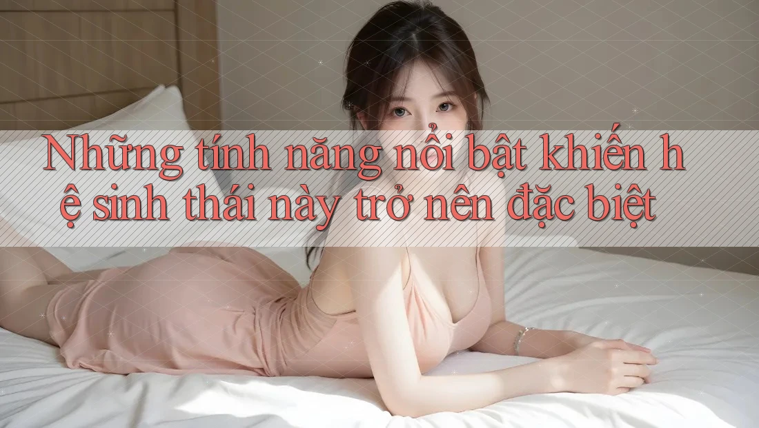 Những tính năng nổi bật khiến hệ sinh thái này trở nên đặc biệt