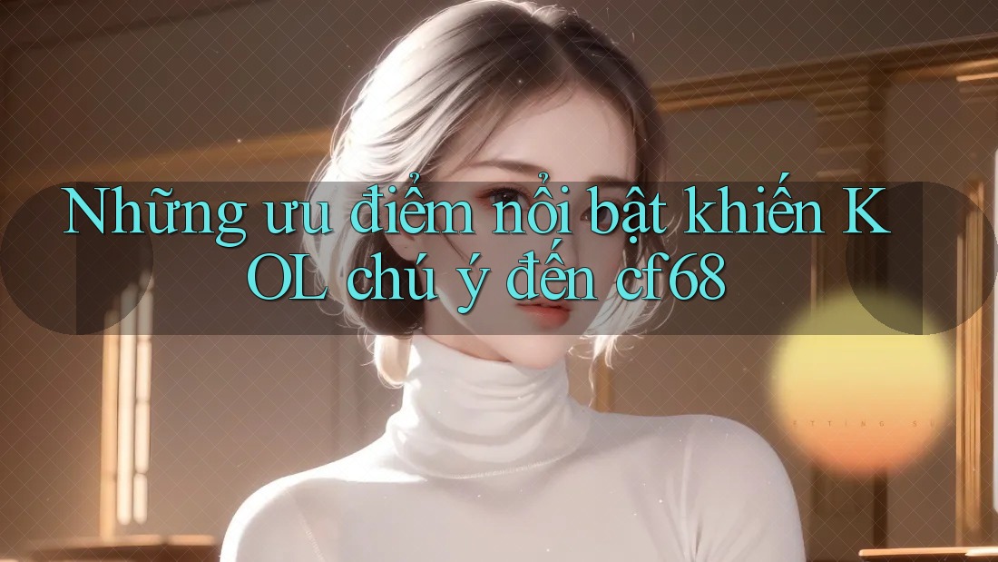 Những ưu điểm nổi bật khiến KOL chú ý đến cf68