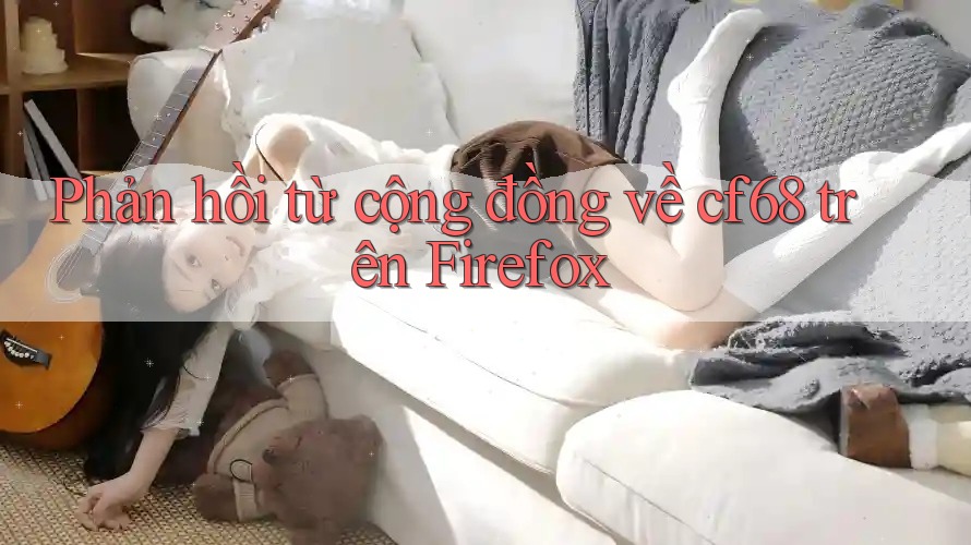 Phản hồi từ cộng đồng về cf68 trên Firefox Phản hồi từ cộng đồng về cf68 trên Firefox