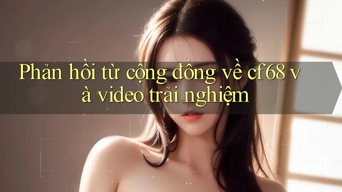 Phản hồi từ cộng đồng về cf68 và video trải nghiệm
