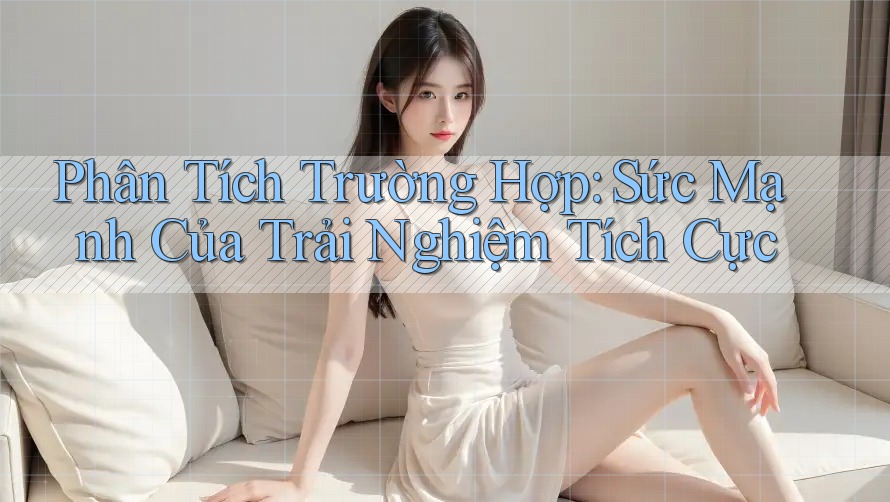Phân Tích Trường Hợp: Sức Mạnh Của Trải Nghiệm Tích Cực