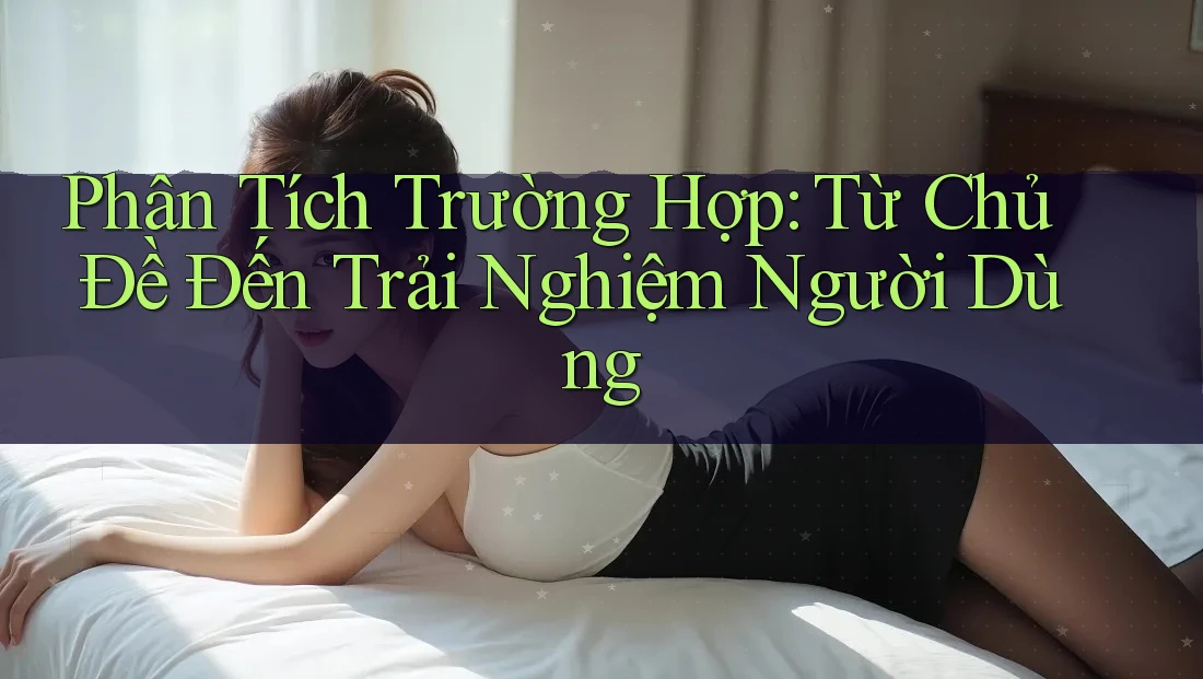 Phân Tích Trường Hợp: Từ Chủ Đề Đến Trải Nghiệm Người Dùng