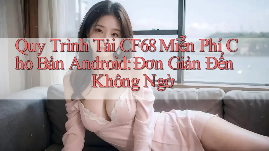 Quy Trình Tải CF68 Miễn Phí Cho Bản Android: Đơn Giản Đến Không Ngờ