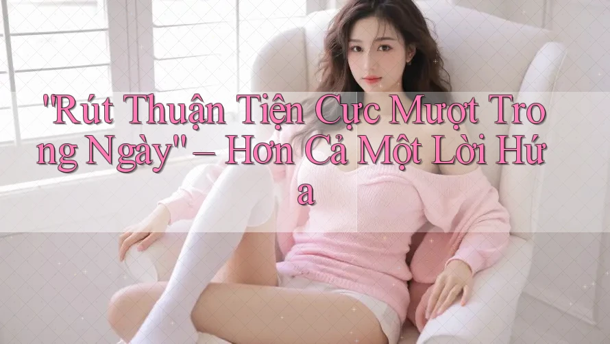 “Rút Thuận Tiện Cực Mượt Trong Ngày” – Hơn Cả Một Lời Hứa