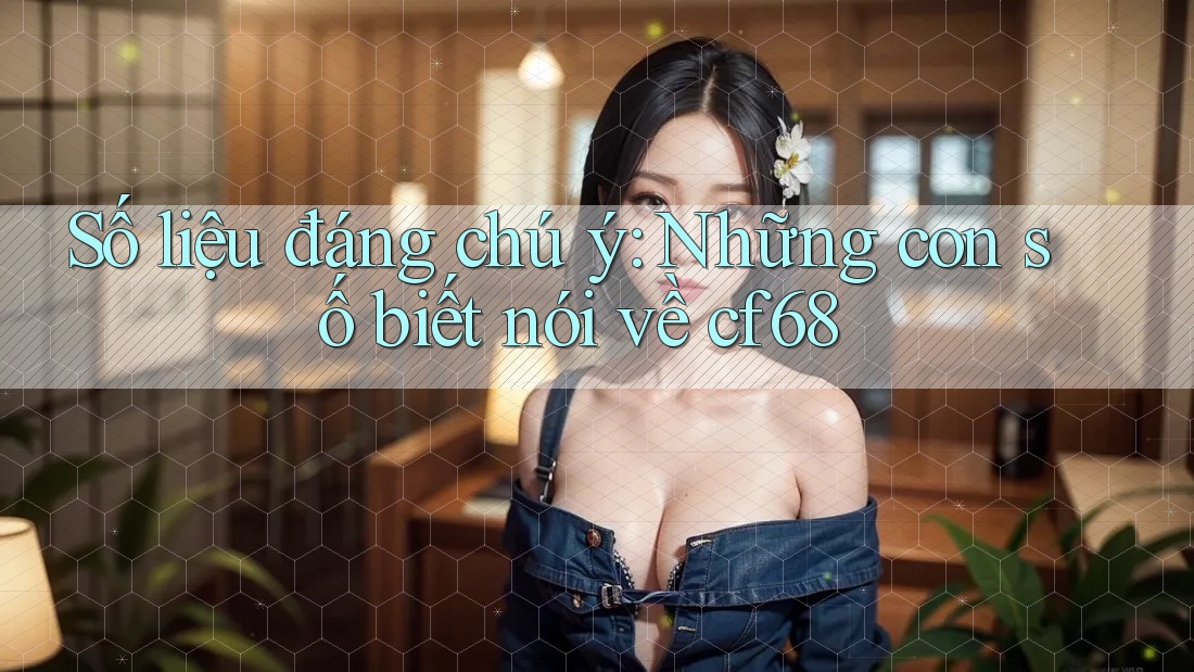 Số liệu đáng chú ý: Những con số biết nói về cf68
