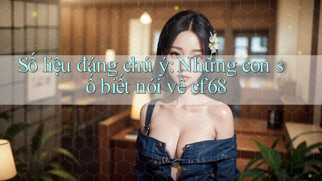 Số liệu đáng chú ý: Những con số biết nói về cf68