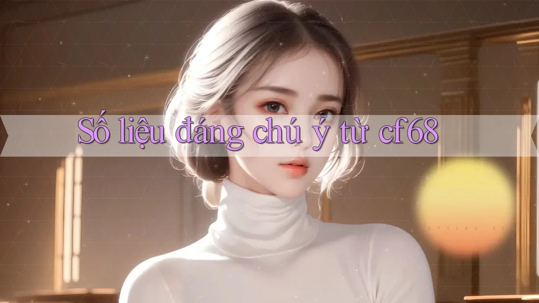 Số liệu đáng chú ý từ cf68