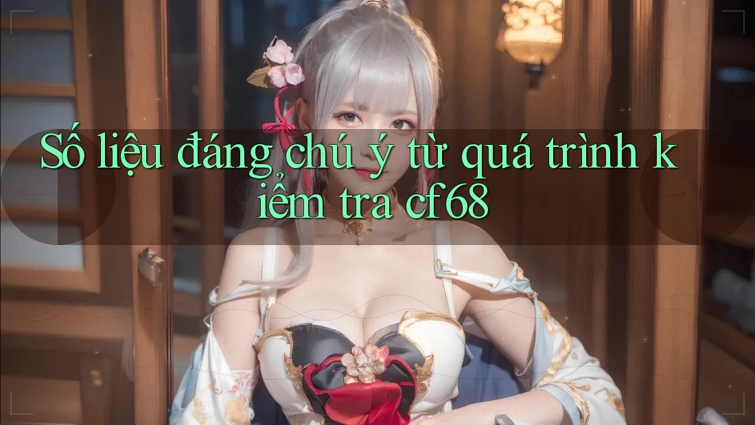 Số liệu đáng chú ý từ quá trình kiểm tra cf68
