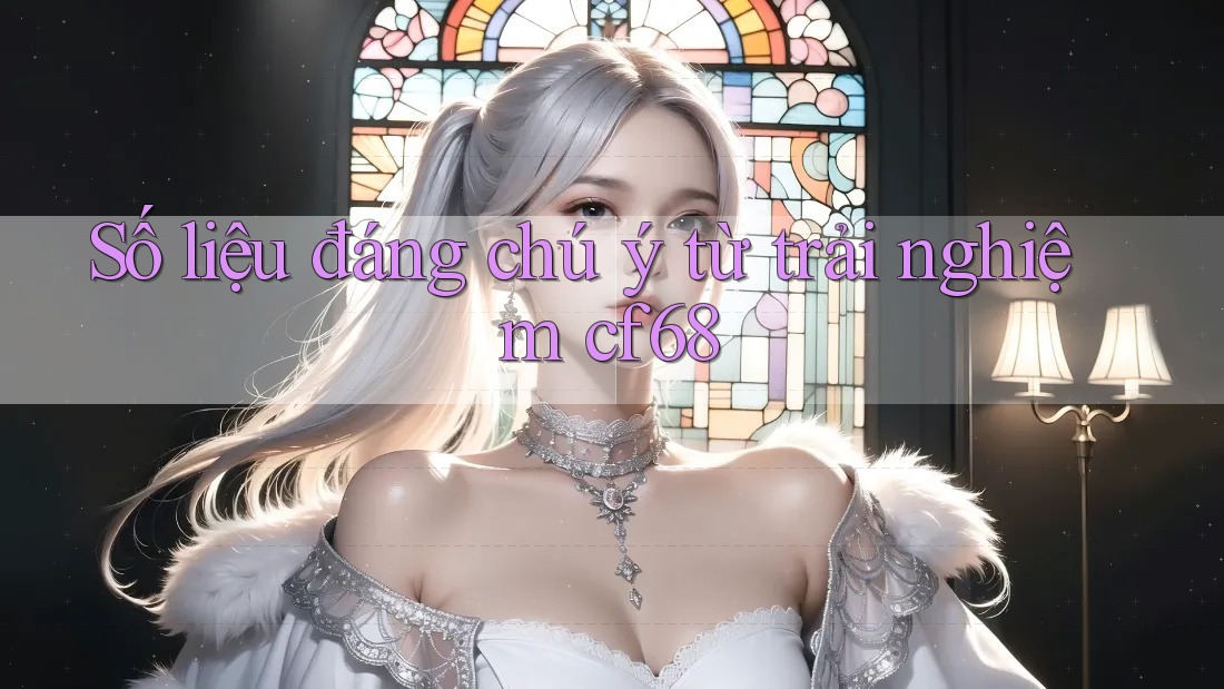 Số liệu đáng chú ý từ trải nghiệm cf68