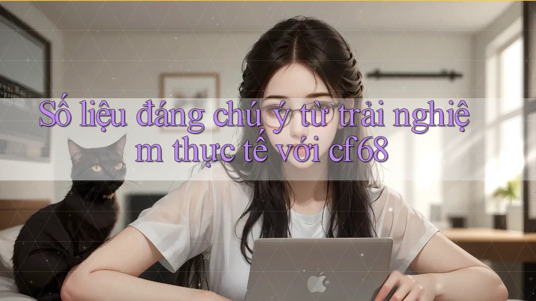 Số liệu đáng chú ý từ trải nghiệm thực tế với cf68