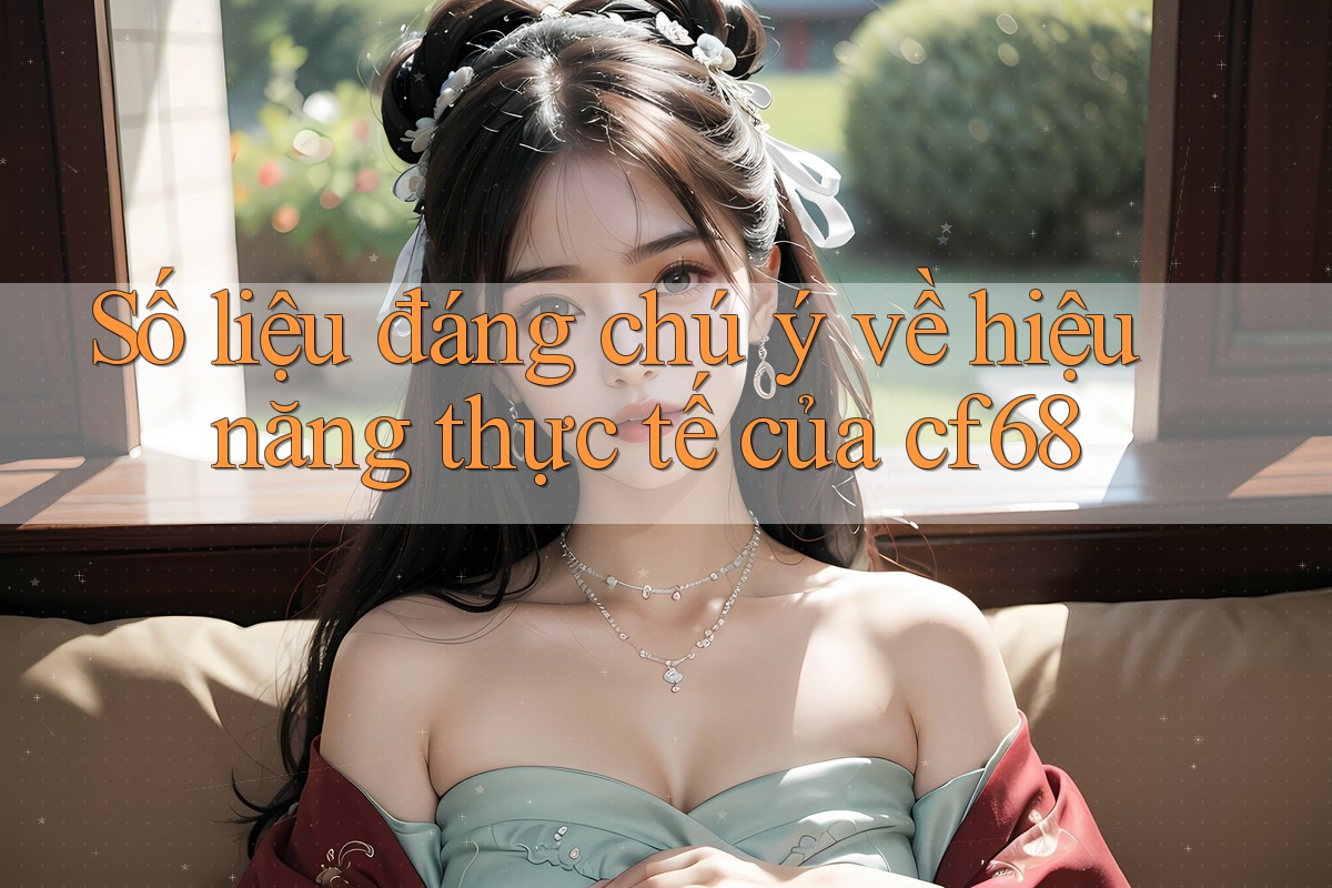 Số liệu đáng chú ý về hiệu năng thực tế của cf68