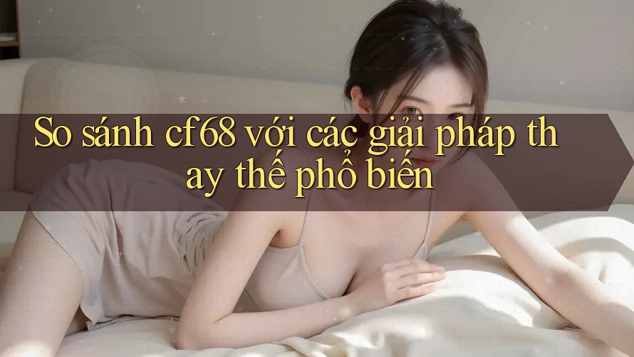 So sánh cf68 với các giải pháp thay thế phổ biến