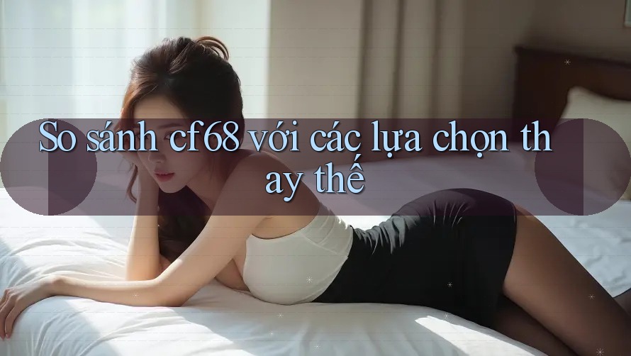 So sánh cf68 với các lựa chọn thay thế