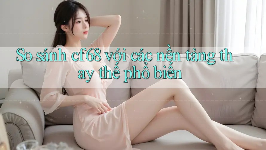 So sánh cf68 với các nền tảng thay thế phổ biến
