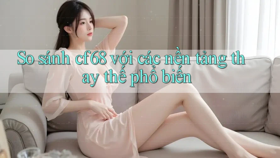 So sánh cf68 với các nền tảng thay thế phổ biến