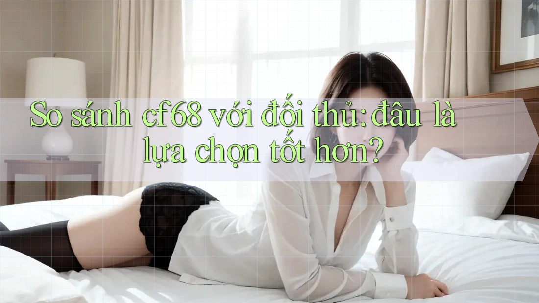 So sánh cf68 với đối thủ: đâu là lựa chọn tốt hơn?
