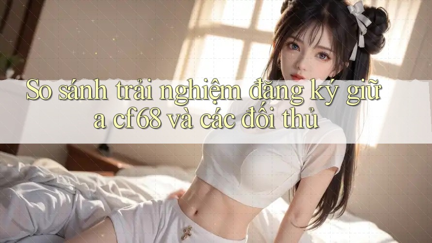 So sánh trải nghiệm đăng ký giữa cf68 và các đối thủ