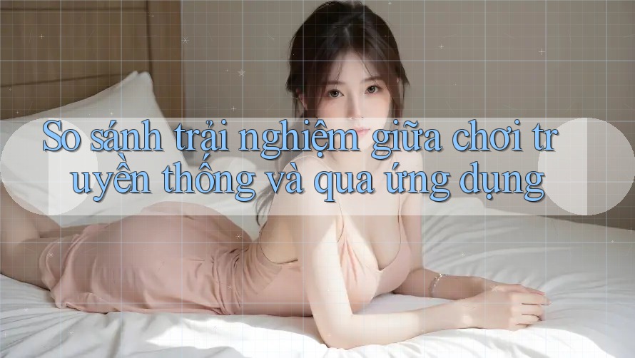 So sánh trải nghiệm giữa chơi truyền thống và qua ứng dụng