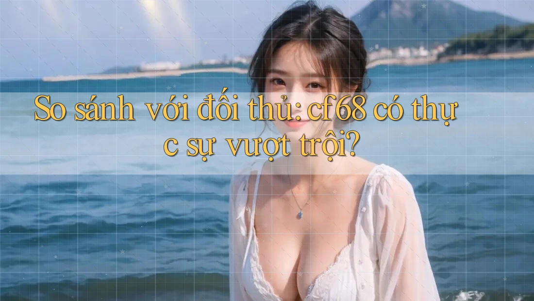 So sánh với đối thủ: cf68 có thực sự vượt trội?